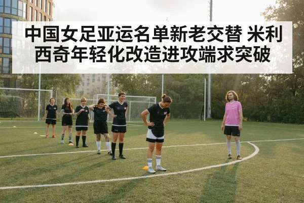 中国女足亚运名单新老交替 米利西奇年轻化改造进攻端求突破